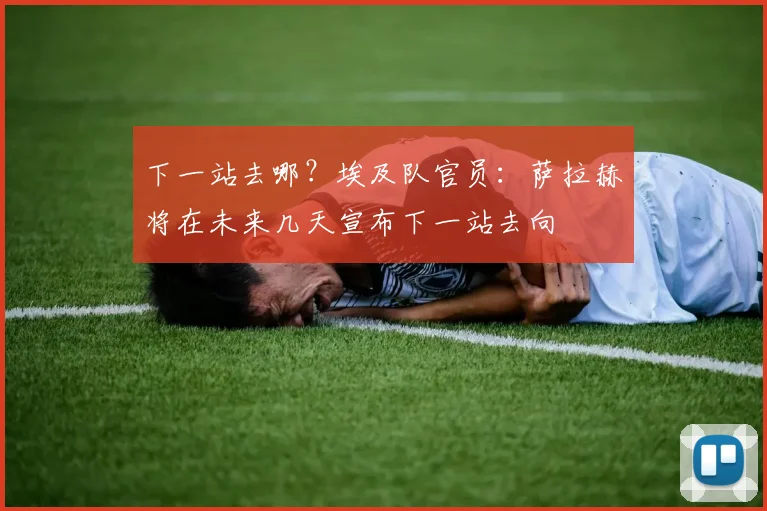 下一站去哪？埃及队官员：萨拉赫将在未来几天宣布下一站去向